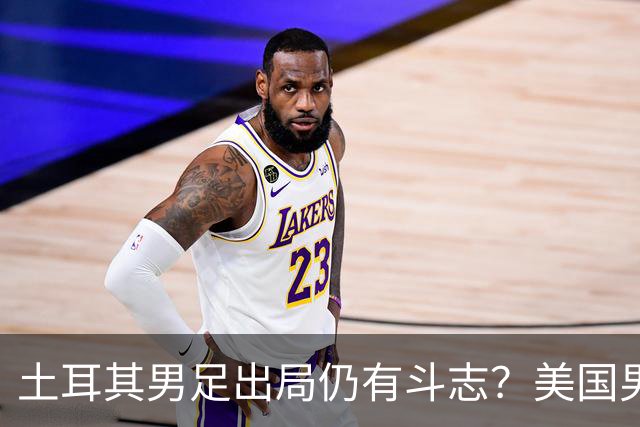 土耳其男足出局仍有斗志？美国男足已锁定小组头名！