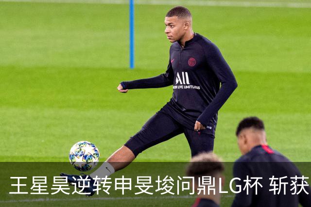 王星昊逆转申旻埈问鼎LG杯 斩获生涯第二个世界冠军