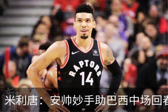 米利唐：安帅妙手助巴西中场回春，在皇马时他就善于倾听建议